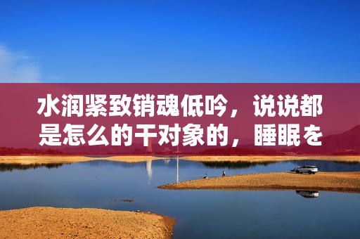 水潤緊致銷魂低吟，說說都是怎么的干對象的，睡眠を取らなくてもいい，睡覺抓著小雞一晚上會怎樣，睡過年紀最大的多少歲六十多，水潤緊致銷魂低吟古代258