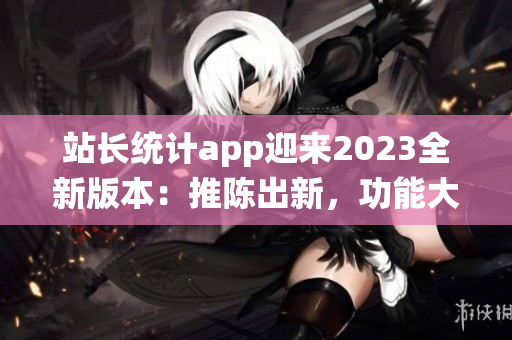 站長統(tǒng)計app迎來2023全新版本：推陳出新，功能大升級