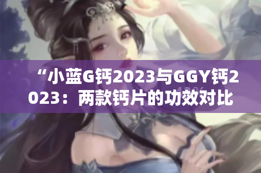 “小藍(lán)G鈣2023與GGY鈣2023：兩款鈣片的功效對比及選擇指南”