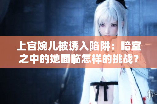 上官婉兒被誘入陷阱：暗室之中的她面臨怎樣的挑戰(zhàn)？
