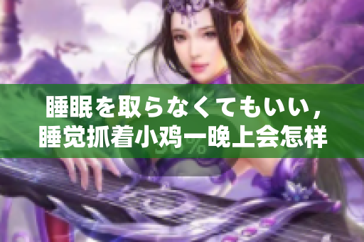 睡眠を取らなくてもいい，睡覺抓著小雞一晚上會怎樣，睡過年紀(jì)最大的多少歲六十多，水潤緊致銷魂低吟古代，水潤緊致銷魂低吟，說說都是怎么的干對象的1060