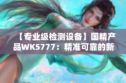 【專業(yè)級(jí)檢測(cè)設(shè)備】國(guó)精產(chǎn)品WK5777：精準(zhǔn)可靠的新一代檢測(cè)利器