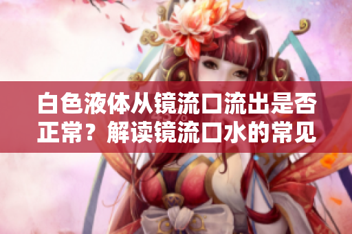 白色液體從鏡流口流出是否正常？解讀鏡流口水的常見現(xiàn)象