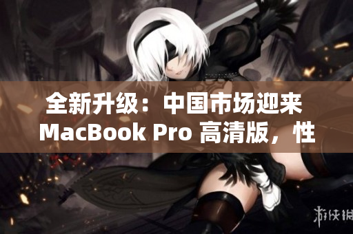 全新升級：中國市場迎來 MacBook Pro 高清版，性能提升再登峰巔