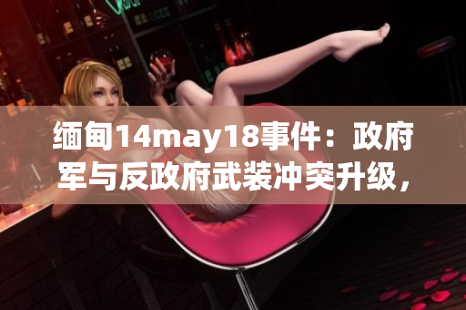 緬甸14may18事件：政府軍與反政府武裝沖突升級，造成數(shù)十人傷亡