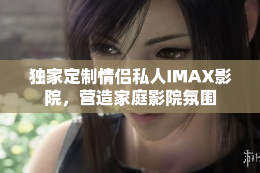 獨家定制情侶私人IMAX影院，營造家庭影院氛圍