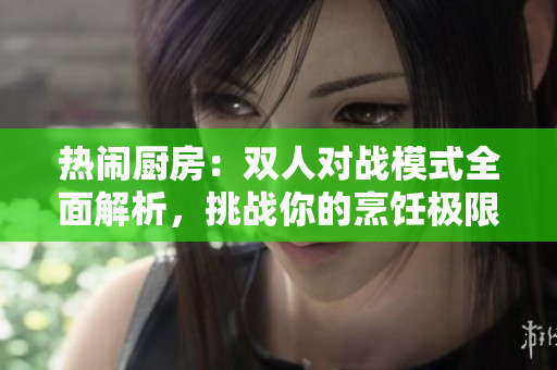 熱鬧廚房：雙人對(duì)戰(zhàn)模式全面解析，挑戰(zhàn)你的烹飪極限
