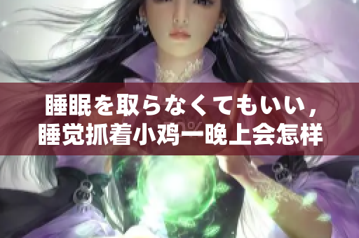 睡眠を取らなくてもいい，睡覺抓著小雞一晚上會怎樣，睡過年紀最大的多少歲六十多，水潤緊致銷魂低吟古代，水潤緊致銷魂低吟，說說都是怎么的干對象的250