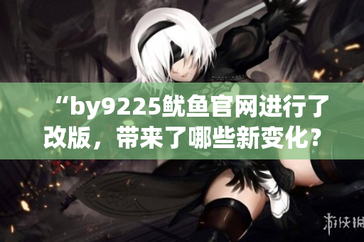 “by9225魷魚(yú)官網(wǎng)進(jìn)行了改版，帶來(lái)了哪些新變化？”
