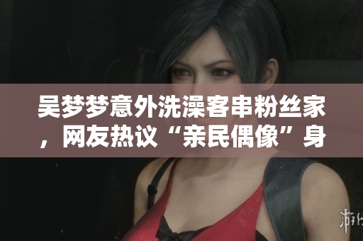 吳夢(mèng)夢(mèng)意外洗澡客串粉絲家，網(wǎng)友熱議“親民偶像”身份