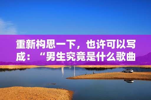 重新構思一下，也許可以寫成：“男生究竟是什么歌曲？”