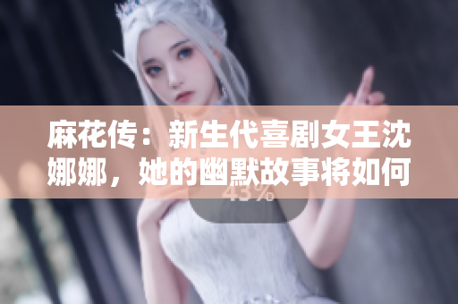麻花傳：新生代喜劇女王沈娜娜，她的幽默故事將如何繼續(xù)傳承與創(chuàng)新？
