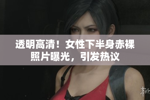透明高清！女性下半身赤裸照片曝光，引發(fā)熱議
