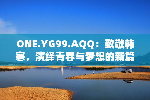 ONE.YG99.AQQ：致敬韓寒，演繹青春與夢想的新篇章