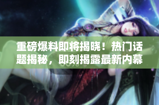 重磅爆料即將揭曉！熱門話題揭秘，即刻揭露最新內(nèi)幕！