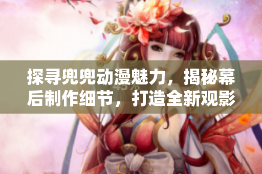探尋兜兜動漫魅力，揭秘幕后制作細節(jié)，打造全新觀影體驗