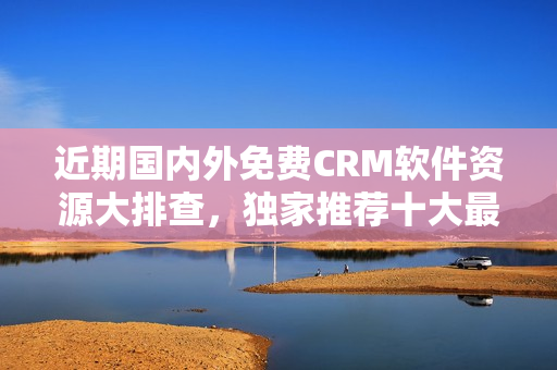近期國(guó)內(nèi)外免費(fèi)CRM軟件資源大排查，獨(dú)家推薦十大最佳選擇