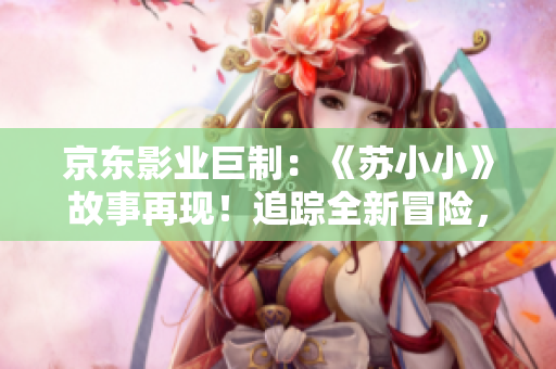 京東影業(yè)巨制：《蘇小小》故事再現(xiàn)！追蹤全新冒險，喚醒經(jīng)典情懷！