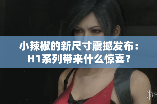 小辣椒的新尺寸震撼發(fā)布：H1系列帶來什么驚喜？