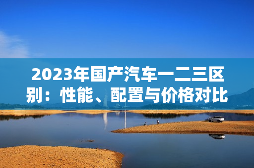 2023年國產(chǎn)汽車一二三區(qū)別：性能、配置與價格對比