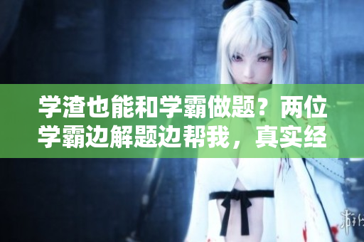 學(xué)渣也能和學(xué)霸做題？兩位學(xué)霸邊解題邊幫我，真實經(jīng)歷分享