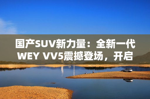國產(chǎn)SUV新力量：全新一代WEY VV5震撼登場，開啟豪華駕乘新時代