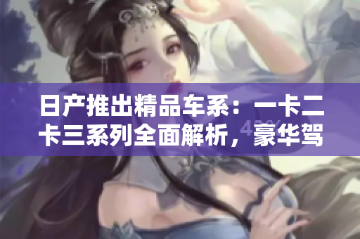 日產(chǎn)推出精品車系：一卡二卡三系列全面解析，豪華駕乘體驗一觸即發(fā)
