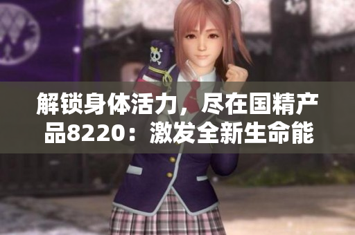 解鎖身體活力，盡在國(guó)精產(chǎn)品8220：激發(fā)全新生命能量，煥發(fā)健康魅力！