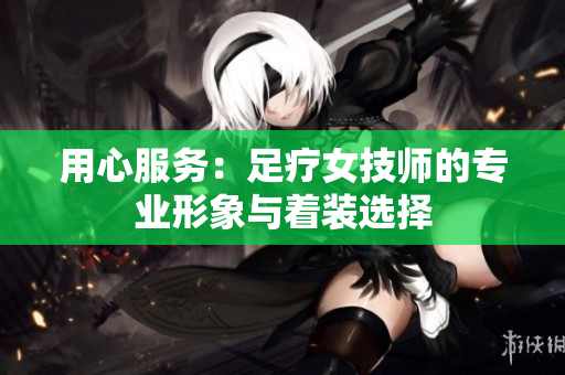 用心服務(wù)：足療女技師的專(zhuān)業(yè)形象與著裝選擇