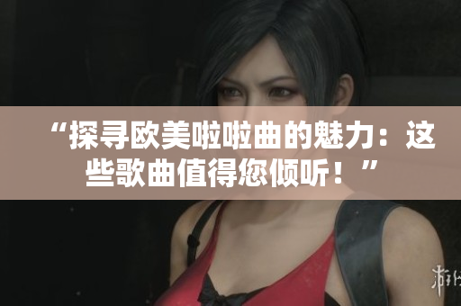 “探尋歐美啦啦曲的魅力：這些歌曲值得您傾聽！”