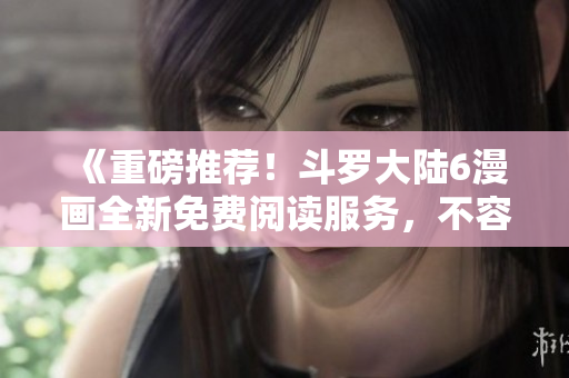 《重磅推薦！斗羅大陸6漫畫全新免費(fèi)閱讀服務(wù)，不容錯過的漫畫盛宴！》