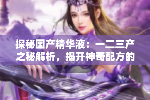探秘國產(chǎn)精華液：一二三產(chǎn)之秘解析，揭開神奇配方的奧秘