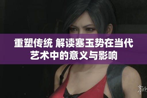 重塑傳統(tǒng) 解讀塞玉勢在當代藝術中的意義與影響