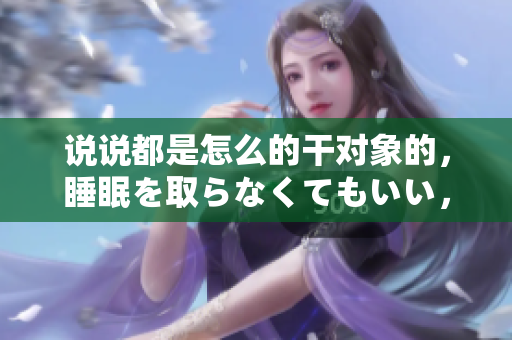 說說都是怎么的干對象的，睡眠を取らなくてもいい，睡覺抓著小雞一晚上會怎樣，睡過年紀(jì)最大的多少歲六十多，水潤緊致銷魂低吟古代，水潤緊致銷魂低吟1001