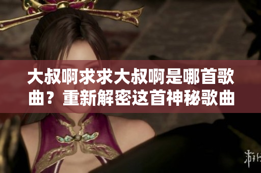 大叔啊求求大叔啊是哪首歌曲？重新解密這首神秘歌曲的背后故事