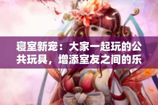 寢室新寵：大家一起玩的公共玩具，增添室友之間的樂趣與互動！