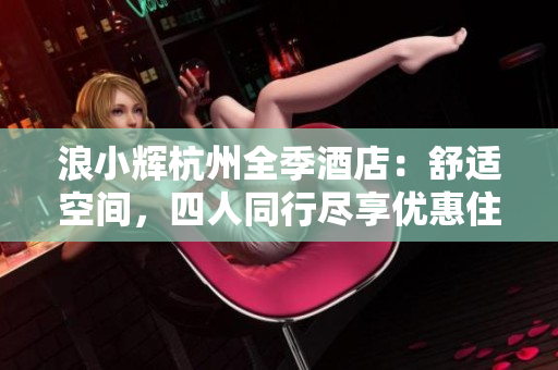 浪小輝杭州全季酒店：舒適空間，四人同行盡享優(yōu)惠住宿體驗(yàn)
