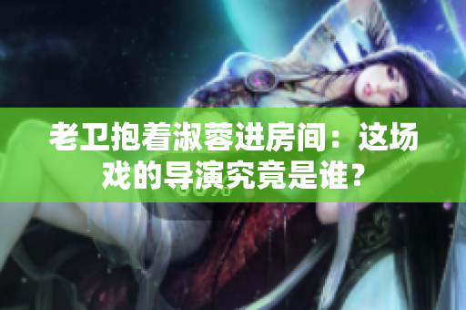 老衛(wèi)抱著淑蓉進(jìn)房間：這場(chǎng)戲的導(dǎo)演究竟是誰(shuí)？
