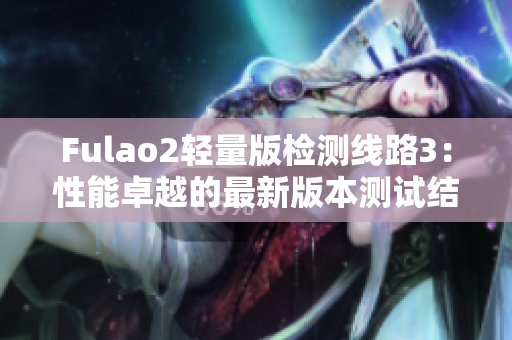 Fulao2輕量版檢測(cè)線路3：性能卓越的最新版本測(cè)試結(jié)果搶先揭曉