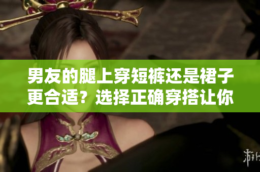 男友的腿上穿短褲還是裙子更合適？選擇正確穿搭讓你更美麗。