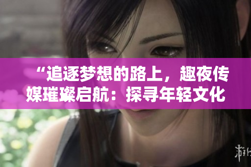 “追逐夢(mèng)想的路上，趣夜傳媒璀璨啟航：探尋年輕文化新潮流”