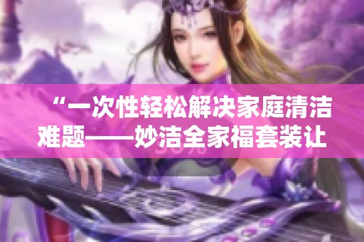 “一次性輕松解決家庭清潔難題——妙潔全家福套裝讓家中煥然一新！”