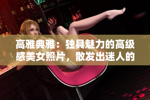 高雅典雅：獨(dú)具魅力的高級感美女照片，散發(fā)出迷人的禁欲氛圍