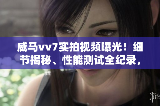 威馬vv7實拍視頻曝光！細節(jié)揭秘、性能測試全紀錄，帶你深度了解這款車的優(yōu)缺點