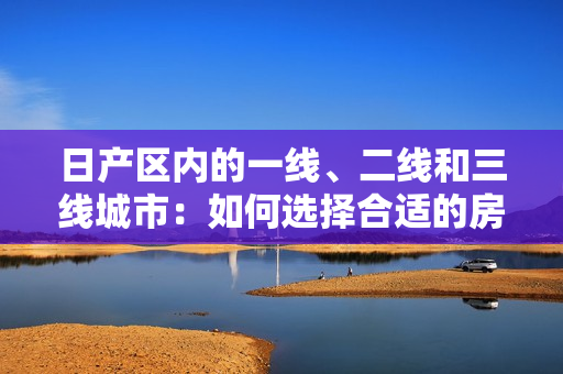 日產(chǎn)區(qū)內(nèi)的一線、二線和三線城市：如何選擇合適的房產(chǎn)？