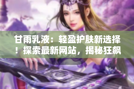 甘雨乳液：輕盈護膚新選擇！探索最新網(wǎng)站，揭秘狂飆式人氣背后的秘密！