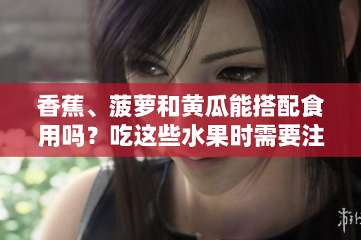 香蕉、菠蘿和黃瓜能搭配食用嗎？吃這些水果時需要注意什么？