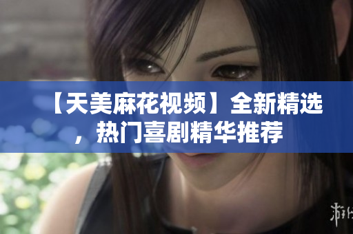 【天美麻花視頻】全新精選，熱門喜劇精華推薦