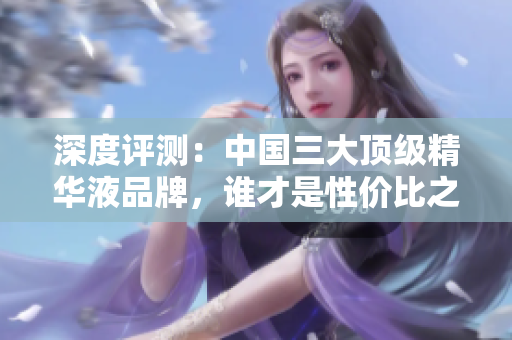 深度評測：中國三大頂級精華液品牌，誰才是性價比之選？