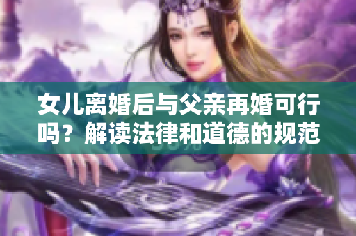 女兒離婚后與父親再婚可行嗎？解讀法律和道德的規(guī)范